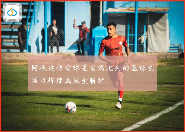 阿根廷传奇球星吉诺比利的篮球生涯与辉煌成就全解析