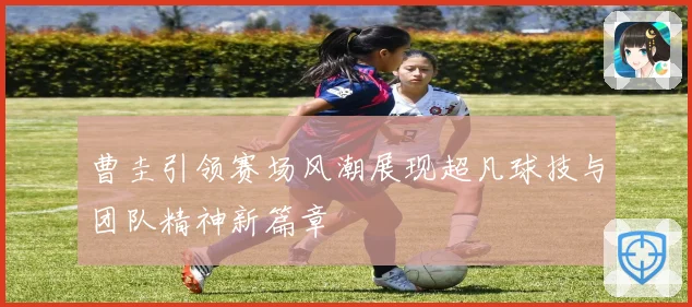 曹圭引领赛场风潮展现超凡球技与团队精神新篇章