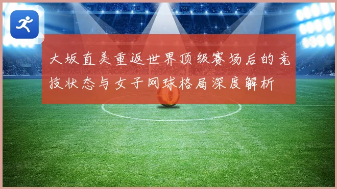大坂直美重返世界顶级赛场后的竞技状态与女子网球格局深度解析