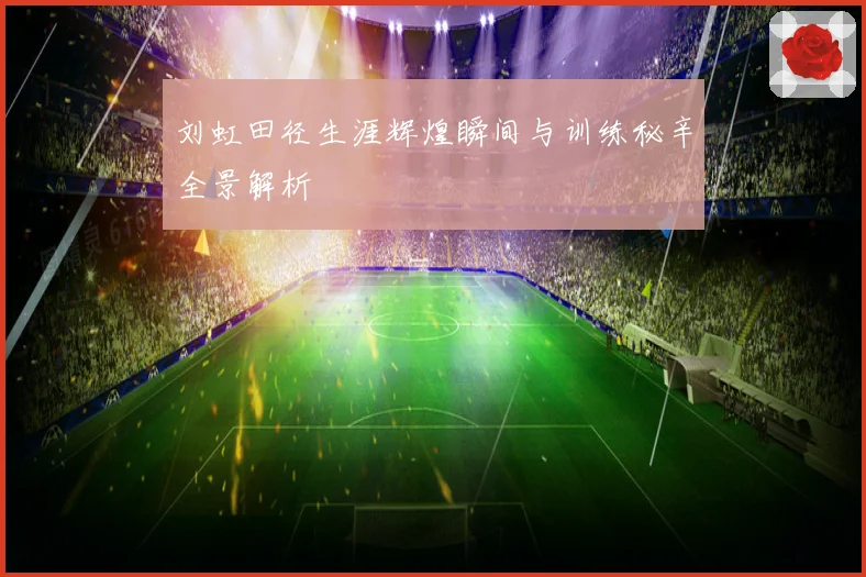 刘虹田径生涯辉煌瞬间与训练秘辛全景解析