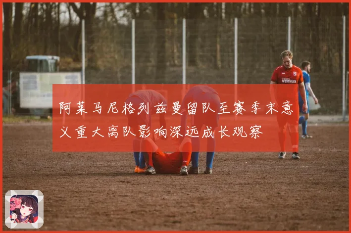 阿莱马尼格列兹曼留队至赛季末意义重大离队影响深远成长观察