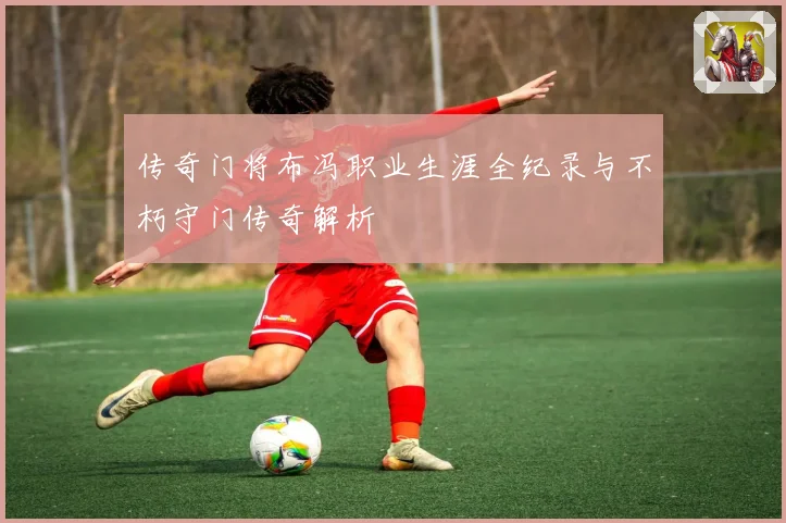 传奇门将布冯职业生涯全纪录与不朽守门传奇解析