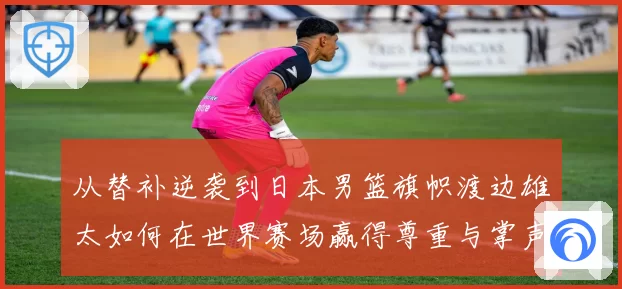 从替补逆袭到日本男篮旗帜渡边雄太如何在世界赛场赢得尊重与掌声