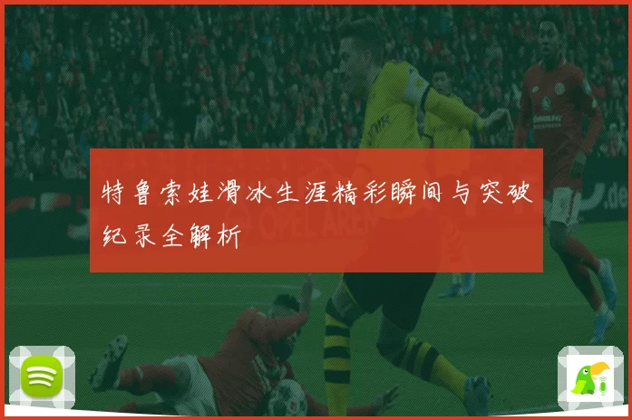 特鲁索娃滑冰生涯精彩瞬间与突破纪录全解析