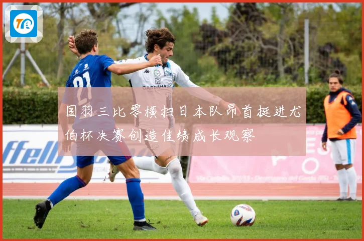 国羽三比零横扫日本队昂首挺进尤伯杯决赛创造佳绩成长观察