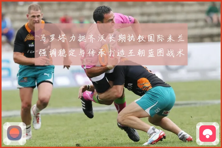 马罗塔力挺齐沃长期执教国际米兰强调稳定与传承打造王朝蓝图战术观察