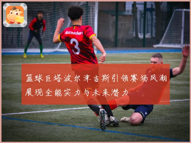 篮球巨塔波尔津吉斯引领赛场风潮展现全能实力与未来潜力