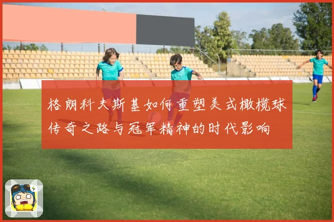 格朗科夫斯基如何重塑美式橄榄球传奇之路与冠军精神的时代影响