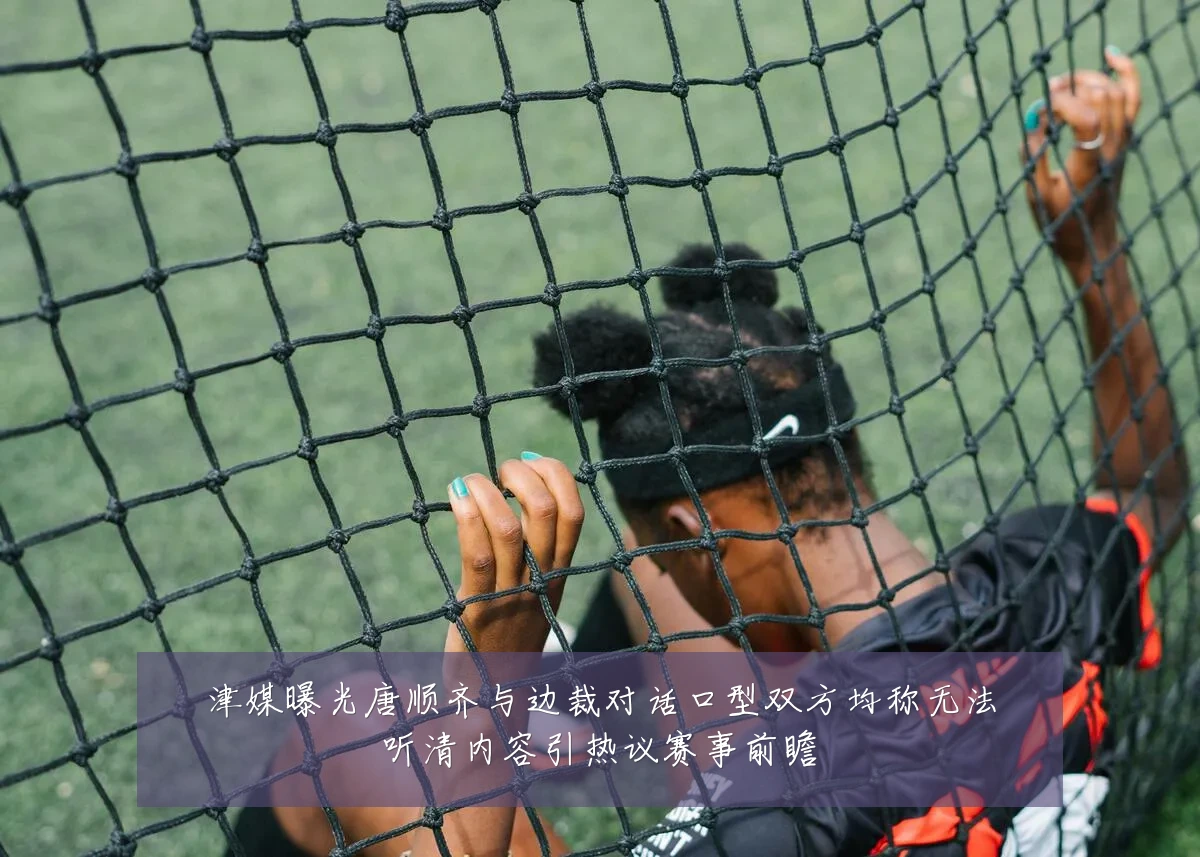 津媒曝光唐顺齐与边裁对话口型双方均称无法听清内容引热议赛事前瞻